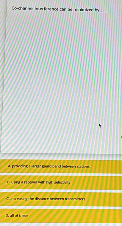 Co-channel interference can be minimized by_ .
A. providing a larger guard band between stations
B. using a receiver with high selectivity
C. increasing the distance between transmitters
D. all of these