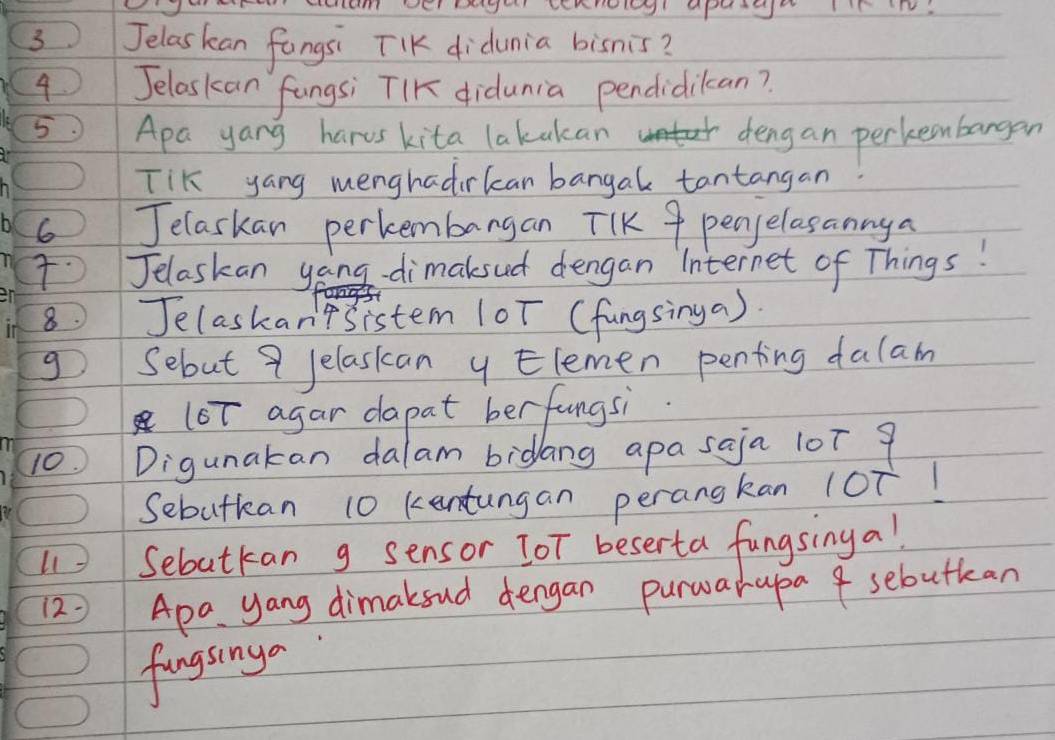 Jelaskan fungsi TKK didunia bisnis? 
4 Jelaskan `fungsi TIK didunia pendidikcan? 
5 Apa yang harvs kita lakakcan deng an perkeenbargan 
TiK yang menghadirkcan bangal tantangan 
6 Jelaskan perkembangan TIK 9 penpelasannya 
Jelaskan yong-dimaksud dengan Internet of Things! 
8 Jelaskan'tsistem (oT (fungsinga). 
g Sebut 9 Jelaskcan ylemen penting dalam 
(oT agar dapat berfungsi. 
10. Digunakan dalam bidang apa saja 10T 9
Sebutkan 10 kentungan perangkan loT! 
Sebutkan g sensor TOT beserta fungsinga! 
12= Apa. yang dimaksud dengan purwarapa 4 sebutkan 
fingsinga