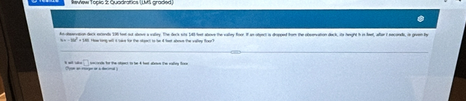 Review Topic 2 Quadratics (LMS graded) 
An observation deck extends 198 feet out above a valley. The deck sits 148 feet above the valley floor. If an object is dropped from the observation deck, its height h in feet, after t secords, is given by
h=-10t^2+10t How long will is take for the object to be 4 feet above the valley floor? 
it weill takue □ seconds for the object to be 4 feet above the valley floor 
(Type an intoger or a decimal )