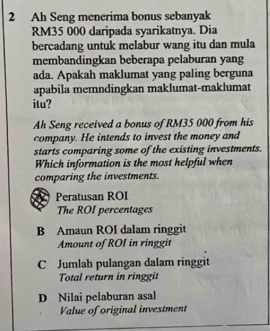 Ah Seng menerima bonus sebanyak
RM35 000 daripada syarikatnya. Dia
bercadang untuk melabur wang itu dan mula
membandingkan beberapa pelaburan yang
ada. Apakah maklumat yang paling berguna
apabila memndingkan maklumat-maklumat
itu?
Ah Seng received a bonus of RM35 000 from his
company. He intends to invest the money and
starts comparing some of the existing investments.
Which information is the most helpful when
comparing the investments.
Peratusan ROI
The ROI percentages
B Amaun ROI dalam ringgit
Amount of ROI in ringgit
C Jumlah pulangan dalam ringgit
Total return in ringgit
D Nilai pelaburan asal
Value of original investment