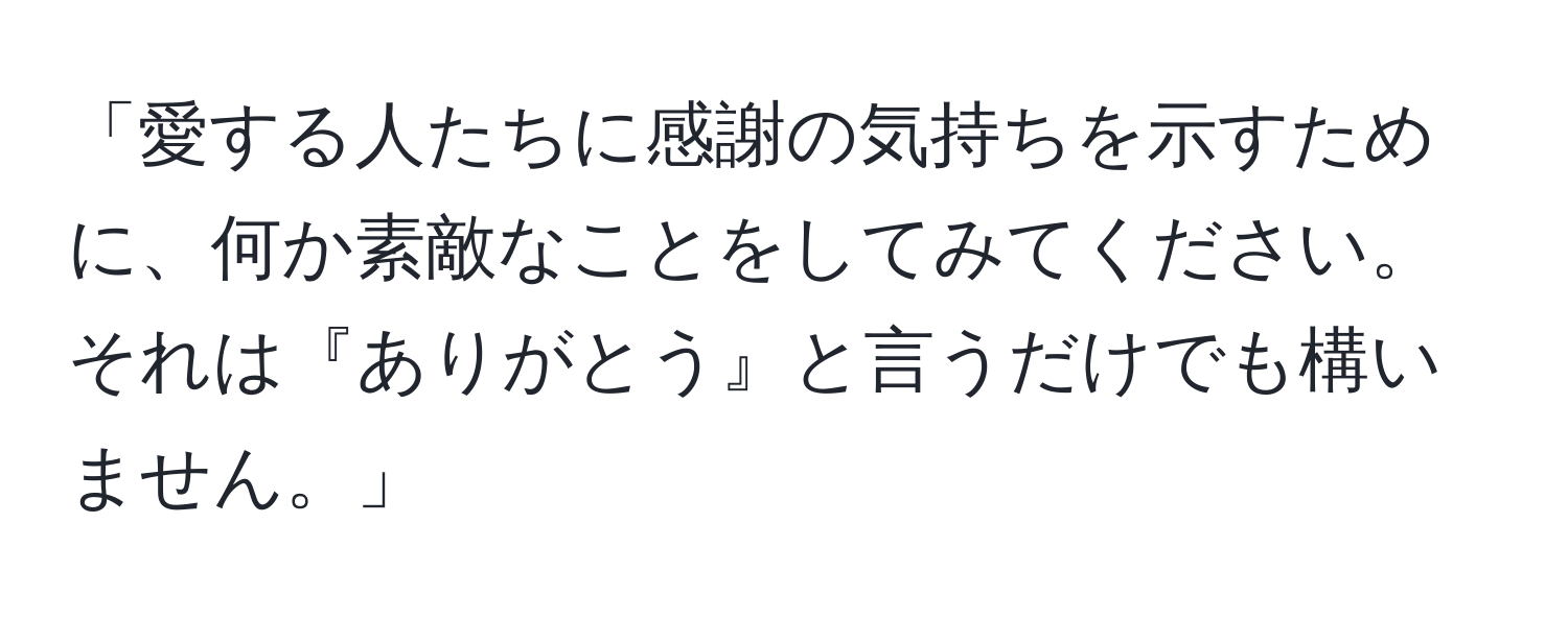 「愛する人たちに感謝の気持ちを示すために、何か素敵なことをしてみてください。それは『ありがとう』と言うだけでも構いません。」