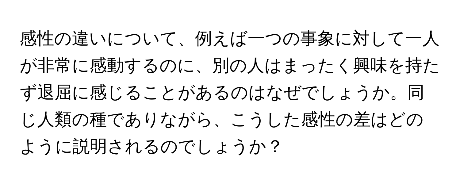 感性の違いについて、例えば一つの事象に対して一人が非常に感動するのに、別の人はまったく興味を持たず退屈に感じることがあるのはなぜでしょうか。同じ人類の種でありながら、こうした感性の差はどのように説明されるのでしょうか？