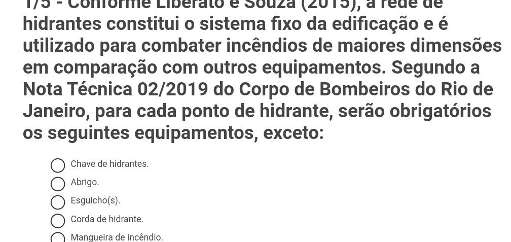 175 - Conforme Liberato é Souza (2015), a rede de
hidrantes constitui o sistema fixo da edificação e é
utilizado para combater incêndios de maiores dimensões
em comparação com outros equipamentos. Segundo a
Nota Técnica 02/2019 do Corpo de Bombeiros do Rio de
Janeiro, para cada ponto de hidrante, serão obrigatórios
os seguintes equipamentos, exceto:
Chave de hidrantes.
Abrigo.
Esguicho(s).
Corda de hidrante.
Manqueira de incêndio.