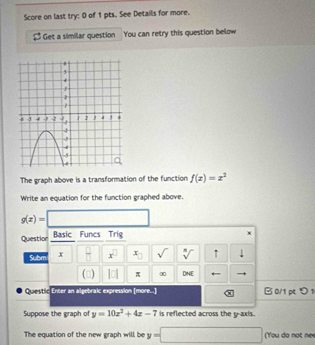 Score on last try: 0 of 1 pts. See Details for more. 
Get a similar question You can retry this question below 
The graph above is a transformation of the function f(x)=x^2
Write an equation for the function graphed above.
g(x)= ^□  
Question Basic Funcs Trig 
x 
Subm x  □ /□   x^((□)^(·)□ sqrt() sqrt [n]) ↑ 
() beginvmatrix □ endvmatrix π ∞ DNE 
Questic Enter an algebraic expression [more..] B 0/1 pt つ 1 
Suppose the graph of y=10x^2+4x-7 is reflected across the y-axis. 
The equation of the new graph will be y= □ (You do not nee