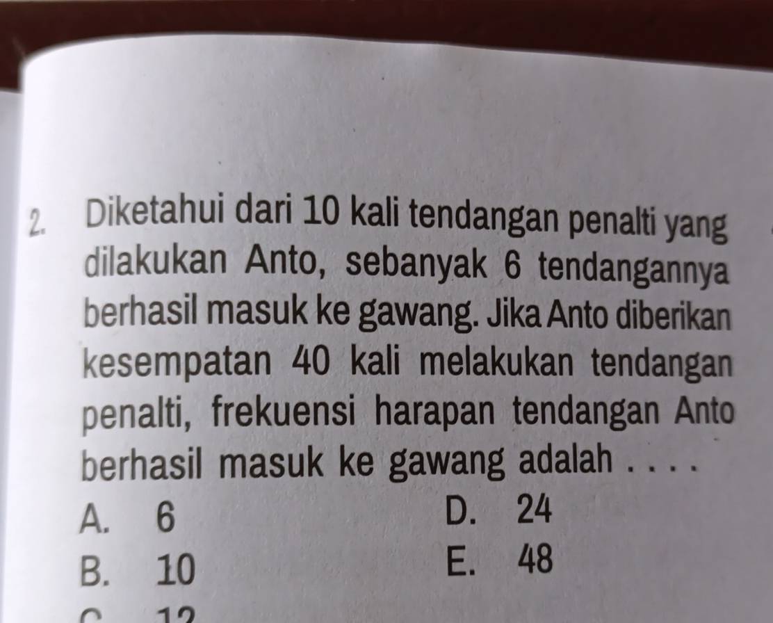 Diketahui dari 10 kali tendangan penalti yang
dilakukan Anto, sebanyak 6 tendangannya
berhasil masuk ke gawang. Jika Anto diberikan
kesempatan 40 kali melakukan tendangan
penalti, frekuensi harapan tendangan Anto
berhasil masuk ke gawang adalah . . . .
A. 6 D. 24
B. 10
E. 48
0 12