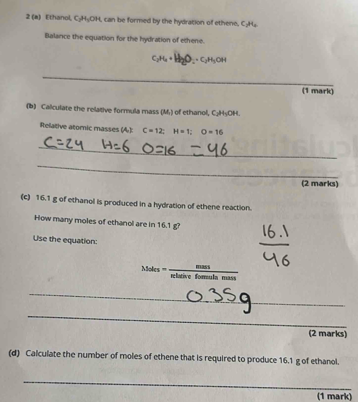 2 (a) Ethanol, C_2H_5OH, , can be formed by the hydration of ethene, C H. 
Balance the equation for the hydration of ethene.
C₂H₄+H₂O_ · C₂H₅OH
_ 
(1 mark) 
(b) Calculate the relative formula mass (M₇) of ethanol, C_2H_5OH. 
Relative atomic masses (A): C=12; H=1; O=16
_ 
_ 
(2 marks) 
(c) 16.1 g of ethanol is produced in a hydration of ethene reaction. 
How many moles of ethanol are in 16.1 g? 
Use the equation:
Moles= mass/relativeformulamass 
_ 
_ 
_ 
(2 marks) 
(d) Calculate the number of moles of ethene that is required to produce 16.1 g of ethanol. 
_ 
(1 mark)