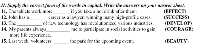 Supply the correct form of the words in capital. Write the answers on your answer sheet. 
11. The tablets work more_ if you take a hot drink after them. (EFFECT) 
12. John has a _career as a lawyer, winning many high-profile cases. (SUCCESS) 
13. The _of new technology has revolutionized various industries. (DEVELOP) 
14. My parents always_ me to participate in social activities to gain (COURAGE) 
more life experience. 
15. Last week, volunteers _the park for the upcoming event. (BEAUTY)