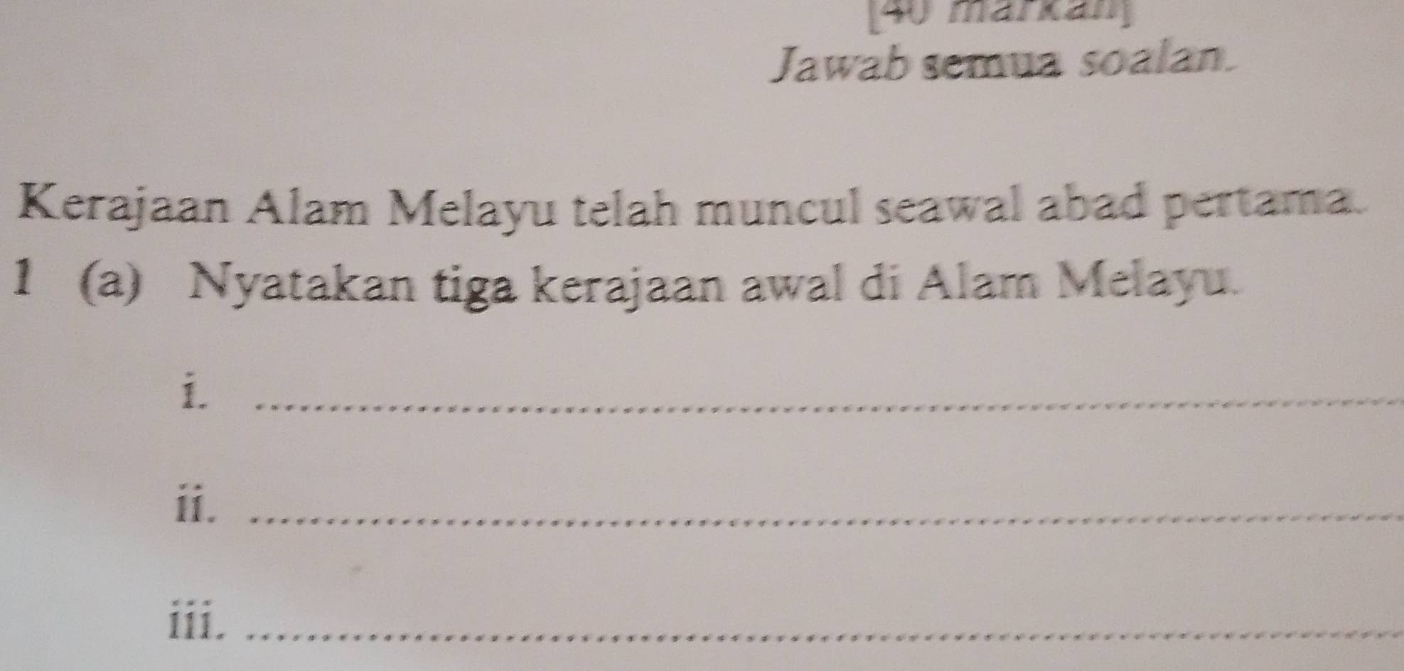 [40 märkan] 
Jawab semua soalan. 
Kerajaan Alam Melayu telah muncul seawal abad pertama. 
1 (a) Nyatakan tiga kerajaan awal di Alam Melayu. 
i._ 
ii._ 
iii,_