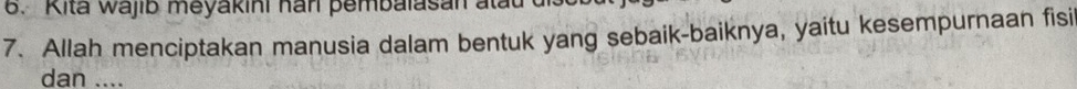 Kita Wajib meyakini han pembalasan atat 
7. Allah menciptakan manusia dalam bentuk yang sebaik-baiknya, yaitu kesempurnaan fisi 
dan ....