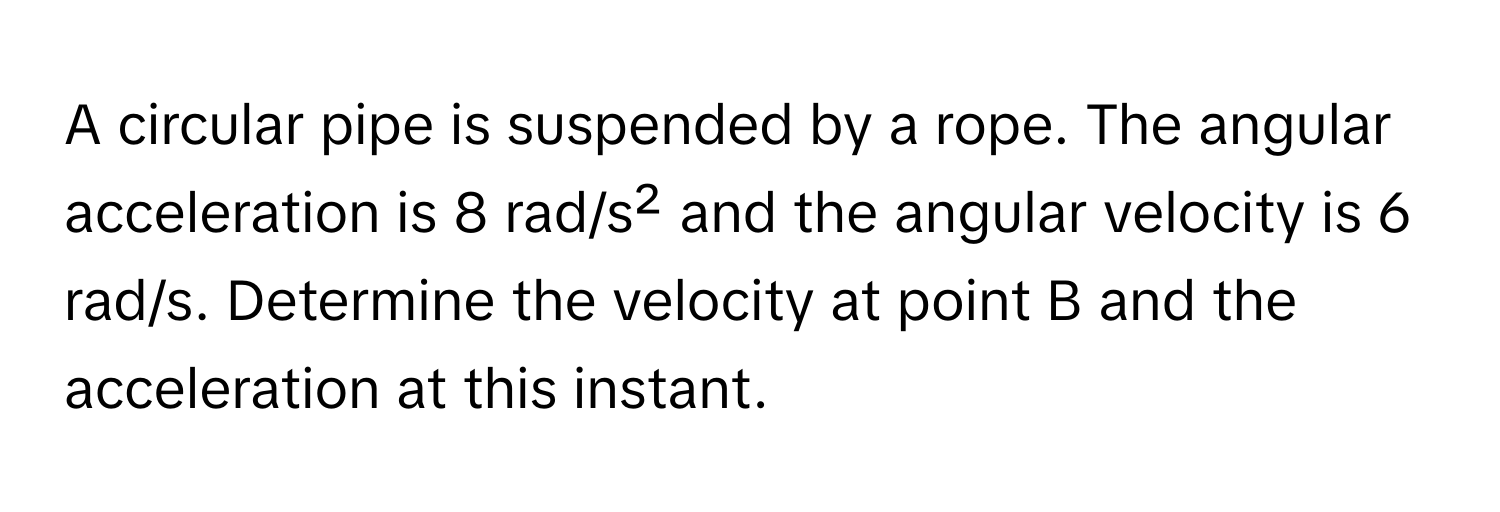 A circular pipe is suspended by a rope. The angular acceleration is 8 rad/s² and the angular velocity is 6 rad/s. Determine the velocity at point B and the acceleration at this instant.