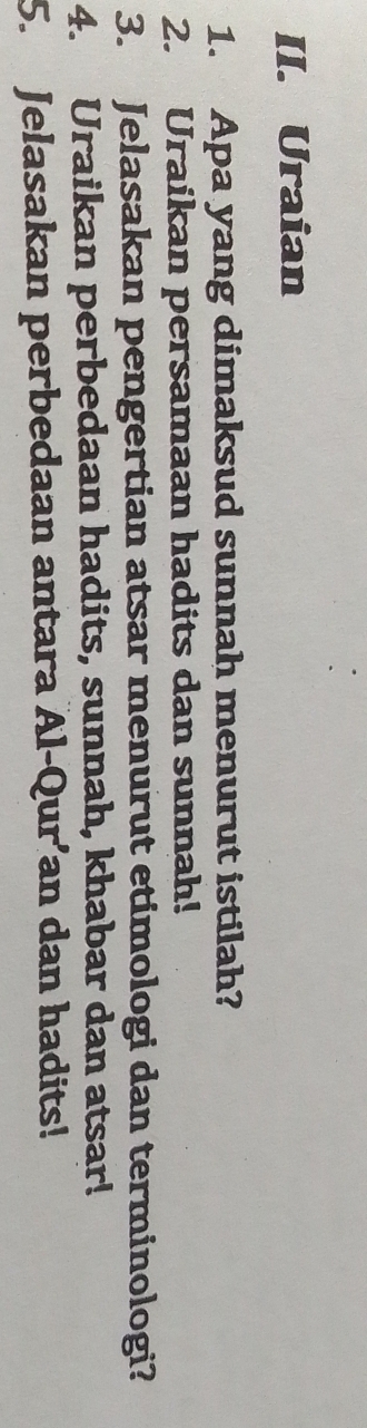 Uraian 
1. Apa yang dimaksud sunnah menurut istilah? 
2. Uraikan persamaan hadits dan sunnah! 
3. Jelasakan pengertian atsar menurut etimologi dan terminologi? 
4. Uraikan perbedaan hadits, sunnah, khabar dan atsar! 
5. Jelasakan perbedaan antara Al-Qur’an dan hadits!