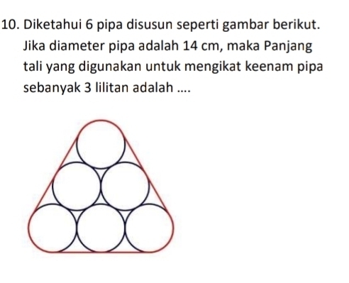 Diketahui 6 pipa disusun seperti gambar berikut. 
Jika diameter pipa adalah 14 cm, maka Panjang 
tali yang digunakan untuk mengikat keenam pipa 
sebanyak 3 lilitan adalah ....