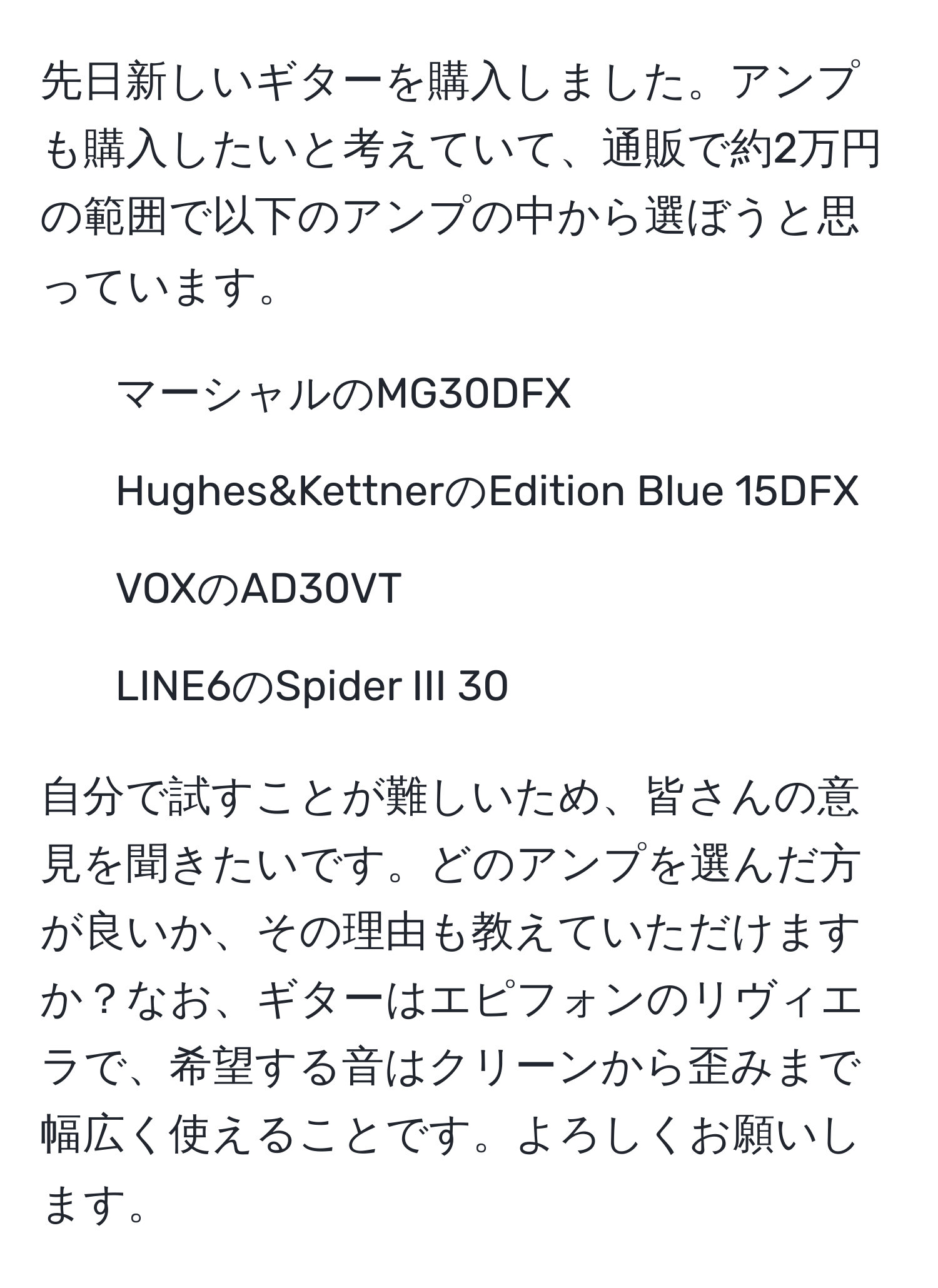 先日新しいギターを購入しました。アンプも購入したいと考えていて、通販で約2万円の範囲で以下のアンプの中から選ぼうと思っています。

- マーシャルのMG30DFX
- Hughes&KettnerのEdition Blue 15DFX
- VOXのAD30VT
- LINE6のSpider III 30 

自分で試すことが難しいため、皆さんの意見を聞きたいです。どのアンプを選んだ方が良いか、その理由も教えていただけますか？なお、ギターはエピフォンのリヴィエラで、希望する音はクリーンから歪みまで幅広く使えることです。よろしくお願いします。