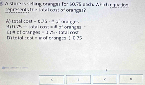 A store is selling oranges for $0.75 each. Which equation
represents the total cost of oranges?
A) total cos t=0.75 • # of oranges
B) 0.75/ total cost = # of oranges
C) # of oranges =0.75 · total cost
D) total cost =# of oranges / 0.75
You can earo S co 
A B C D