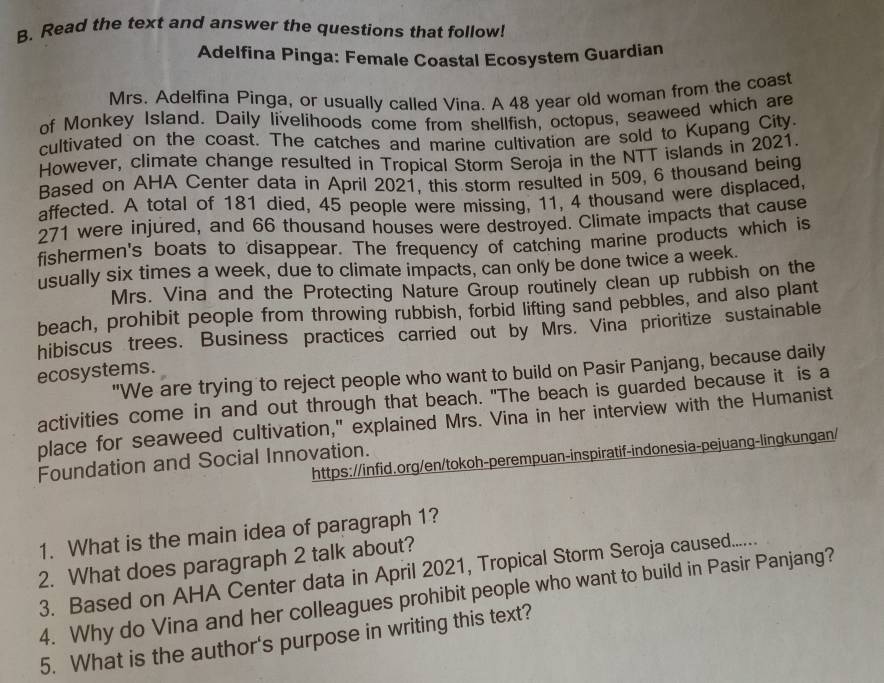 Read the text and answer the questions that follow! 
Adelfina Pinga: Female Coastal Ecosystem Guardian 
Mrs. Adelfina Pinga, or usually called Vina. A 48 year old woman from the coast 
of Monkey Island. Daily livelihoods come from shellfish, octopus, seaweed which are 
cultivated on the coast. The catches and marine cultivation are sold to Kupang City. 
However, climate change resulted in Tropical Storm Seroja in the NTT islands in 2021. 
Based on AHA Center data in April 2021, this storm resulted in 509, 6 thousand being 
affected. A total of 181 died, 45 people were missing, 11, 4 thousand were displaced,
271 were injured, and 66 thousand houses were destroyed. Climate impacts that cause 
fishermen's boats to disappear. The frequency of catching marine products which is 
usually six times a week, due to climate impacts, can only be done twice a week. 
Mrs. Vina and the Protecting Nature Group routinely clean up rubbish on the 
beach, prohibit people from throwing rubbish, forbid lifting sand pebbles, and also plant 
hibiscus trees. Business practices carried out by Mrs. Vina prioritize sustainable 
ecosystems. "We are trying to reject people who want to build on Pasir Panjang, because daily 
activities come in and out through that beach. "The beach is guarded because it is a 
place for seaweed cultivation," explained Mrs. Vina in her interview with the Humanist 
https://infid.org/en/tokoh-perempuan-inspiratif-indonesia-pejuang-lingkungan/ 
Foundation and Social Innovation. 
1. What is the main idea of paragraph 1? 
2. What does paragraph 2 talk about? 
3. Based on AHA Center data in April 2021, Tropical Storm Seroja caused.... 
4. Why do Vina and her colleagues prohibit people who want to build in Pasir Panjang? 
5. What is the author's purpose in writing this text?