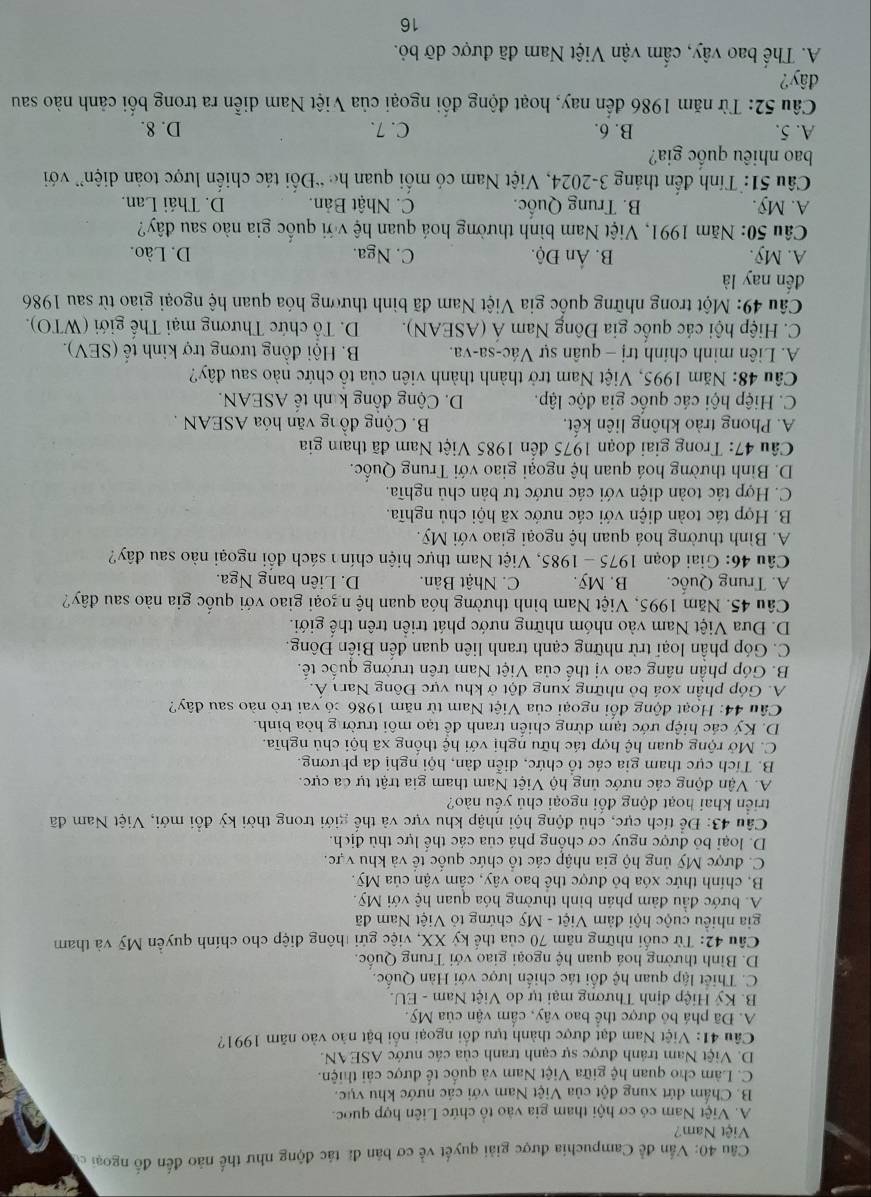 Vấn đề Campuchia được giải quyết về cơ bản đã tác động như thế nào đến đố ngoại có
Việt Nam?
A. Việt Nam có cơ hội tham gia vào tổ chức Liên hợp quốc.
B. Chấm đứt xung đột của Việt Nam với các nước khu vục.
C. Làm cho quan hệ giữa Việt Nam và quốc tế được cải thiện.
D. Việt Nam tránh được sự cạnh tranh của các nước ASEAN.
Câu 41: Việt Nam đạt được thành tựu đổi ngoại nổi bật nào vào năm 1991?
A. Đã phá bỏ được thể bao vây, cấm vận của Mỹ.
B. Ký Hiệp định Thương mại tự do Việt Nam - EU.
C. Thiết lập quan hệ đổi tác chiến lược với Hàn Quốc.
D. Bình thường hoá quan hệ ngoại giao với Trung Quốc.
Cầu 42: Từ cuối những năm 70 của thế kỷ XX, việc gửi thông điệp cho chính quyền Mỹ và tham
gia nhiêu cuộc hội đảm Việt - Mỹ chứng tỏ Việt Nam đã
A. bước đầu đảm phán bình thường hóa quan hệ với Mỹ.
B, chính thức xóa bỏ được thể bao vây, cầm vận của Mỹ.
C. được Mỹ ủng hộ gia nhập các tổ chức quốc tế và khu vực.
D. loại bỏ được nguy cơ chống phá của các thể lực thù địch.
Câu 43: Để tích cực, chủ động hội nhập khu vực và thế giới trong thời kỳ đổi mới, Việt Nam đã
triển khai hoạt động đối ngoại chủ yếu nào?
A. Vận động các nước ủng hộ Việt Nam tham gia trật tự đa cực.
B. Tích cực tham gia các tổ chức, diễn đàn, hội nghị đa phương.
C. Mở rộng quan hệ hợp tác hữu nghị với hệ thống xã hội chủ nghĩa.
D. Ký các hiệp ước tạm dừng chiến tranh để tạo môi trườn g hòa bình.
Câu 44: Hoạt động đổi ngoại của Việt Nam từ năm 1986 có vai trò nào sau đây?
A. Góp phần xoá bỏ những xung đột ở khu vực Đông Narı Á.
B. Góp phần nâng cao vị thế của Việt Nam trên trường quốc tế.
C. Góp phần loại trừ những cạnh tranh liên quan đến Biển Đông
D. Đưa Việt Nam vào nhóm những nước phát triển trên thế giới.
Câu 45. Năm 1995, Việt Nam bình thường hóa quan hệ ngoại giao với quốc gia nào sau đây?
A. Trung Quốc. B. Mỹ. C. Nhật Bản. D. Liên bang Nga.
Câu 46: Giai đoạn 1975-1985 , Việt Nam thực hiện chín  sách đổi ngoại nào sau đây?
A. Bình thường hoá quan hệ ngoại giao với Mỹ.
B. Hợp tác toàn diện với các nước xã hội chủ nghĩa.
C. Hợp tác toàn diện với các nước tư bản chủ nghĩa.
D. Bình thường hoá quan hệ ngoại giao với Trung Quốc.
Câu 47: Trong giai đoạn 1975 đến 1985 Việt Nam đã tham gia
A. Phong trào không liên kết,  B. Cộng đồng văn hóa ASEAN .
C. Hiệp hội các quốc gia độc lập. D. Cộng đồng kinh tế ASEAN.
Câu 48: Năm 1995, Việt Nam trở thành thành viên của tổ chức nào sau đây?
A. Liên minh chính trị - quân sự Vác-sa-va.  B. Hội đồng tương trợ kinh tế (SEV).
C. Hiệp hội các quốc gia Đông Nam Á (ASEAN).  D. Tổ chức Thương mại Thế giới (WTO).
Câu 49: Một trong những quốc gia Việt Nam đã bình thương hóa quan hệ ngoại giao từ sau 1986
đến nay là
A. Mỹ. B. Ấn Độ. C. Nga. D. Lào.
Câu 50: Năm 1991, Việt Nam bình thường hoá quan hệ với quốc gia nào sau đây?
A. Mỹ. B. Trung Quốc. C. Nhật Bản. D. Thái Lan.
Câu 51: Tính đến tháng 3-2024, Việt Nam có mối quan he “Đối tác chiến lược toàn diện” với
bao nhiêu quốc gia?
A. 5. B. 6. C. 7. D. 8.
Câu 52: Từ năm 1986 đến nay, hoạt động đối ngoại của Việt Nam diễn ra trong bối cảnh nào sau
đây?
A. Thế bao vây, cẩm vận Việt Nam đã được dỡ bỏ.
16