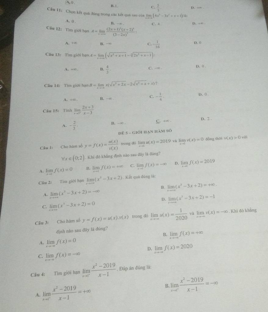 A, () . B.1.
C.  5/3  D. ÷∞
Câu 11: Chọn kết quả đùng trong các kết quá sau của limlimits _xto -∈fty (4x^3-3x^2+x+1) lå:
A. 0 , B. -∞ C. 4. D. ÷∞ 
Câu 12: Tìm giới hạn A=limlimits _xto ∈fty frac (2x+1)^3(x+2)^4(3-2x)^7:
A. 100 B. →∞ C. - 1/16  D. 0
Câu 13: Tìm giới hạn A=limlimits _xto +∈fty (sqrt(x^2+x+1)-sqrt[3](2x^2+x-1)):
A. +∞ , B.  4/3 . C. -∞ . D. 0 .
Câu 14: Tìm giới hạn B=limlimits _xto +∈fty x(sqrt(x^2+2x)-2sqrt(x^2+x)+x) ?
A. i-∞ . B. -∞ C. - 1/4 ·
D. 0 
Câu 15: Tính limlimits _xto 3^+ (2x+3)/x-3 
A. - 2/3 . B. -∞ . C. +∞ . D. 2 .
Đè 5- - Giới Hạn hàm số
Câu 1: Cho hàm số y=f(x)= u(x)/v(x)  trong đó limlimits _xto 1u(x)=2019 và limlimits _xto 1v(x)=0 dỗng thời v(x)>0 với
forall x∈ (0;2). Khỉ đỏ khẳng định nào sau đây là đúng?
A. limlimits _xto 1f(x)=0 B. limlimits _xto 1f(x)=+∈fty C. limlimits _xto 1f(x)=-∈fty D. limlimits _xto 1f(x)=2019
Câu 2: Tìm giới hạn limlimits _xto +∈fty (x^3-3x+2). Kết quả đũng là:
B. limlimits _xto +∈fty (x^3-3x+2)=+∈fty .
A. limlimits _xto +∈fty (x^3-3x+2)=-∈fty
D. limlimits _xto +∈fty (x^3-3x+2)=-1
C. limlimits _xto +∈fty (x^3-3x+2)=0
Câu 3: Cho hàm số y=f(x)=u(x).y(x) trong đó limlimits _xto -∈fty u(x)= 1/2020  và limlimits _xto -∈fty v(x)=-∈fty. Khi đó khẳng
định nào sau đây là đúng?
B. limlimits _xto -∈fty f(x)=+∈fty
A. limlimits _xto -∈fty f(x)=0
D. limlimits _xto -∈fty f(x)=2020
C. limlimits _xto -∈fty f(x)=-∈fty
Cầu 4: Tìm giới hạn limlimits _xto 1^+ (x^2-2019)/x-1 . Đáp án đúng là:
A. limlimits _xto 1^+ (x^2-2019)/x-1 =+∈fty B. limlimits _xto 1^+ (x^2-2019)/x-1 =-∈fty