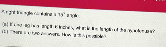 A right triangle contains a 15° angle. 
(a) If one leg has length 6 inches, what is the length of the hypotenuse? 
(b) There are two answers. How is this possible?