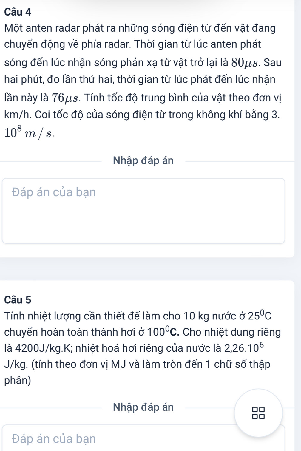 Một anten radar phát ra những sóng điện từ đến vật đang 
chuyển động về phía radar. Thời gian từ lúc anten phát 
sóng đến lúc nhận sóng phản xạ từ vật trở lại là 80μs. Sau 
hai phút, đo lần thứ hai, thời gian từ lúc phát đến lúc nhận 
lần này là 76μs. Tính tốc độ trung bình của vật theo đơn vị
km/h. Coi tốc độ của sóng điện từ trong không khí bằng 3.
10^8m/s. 
Nhập đáp án 
Đáp án của bạn 
Câu 5 
Tính nhiệt lượng cần thiết để làm cho 10 kg nước ở 25°C
chuyển hoàn toàn thành hơi ở 100^0C. Cho nhiệt dung riêng 
là 4200J/kg.K; nhiệt hoá hơi riêng của nước là 2, 26.10^6
J/kg. (tính theo đơn vị MJ và làm tròn đến 1 chữ số thập 
phân) 
Nhập đáp án 
Đáp án của bạn