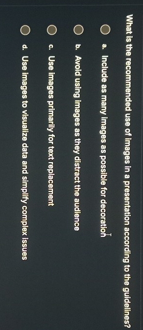 What is the recommended use of images in a presentation according to the guidelines?
a. Include as many images as possible for decoration
b. Avoid using images as they distract the audience
c. Use images primarily for text replacement
d. Use images to visualize data and simplify complex issues