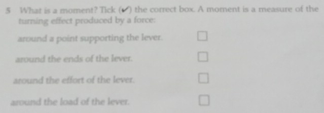 What is a moment? Tick (1 ) the correct box. A moment is a measure of the
turning effect produced by a force:
around a point supporting the lever. □
around the ends of the lever. □ 
around the effort of the lever.
□ 
around the load of the lever. □