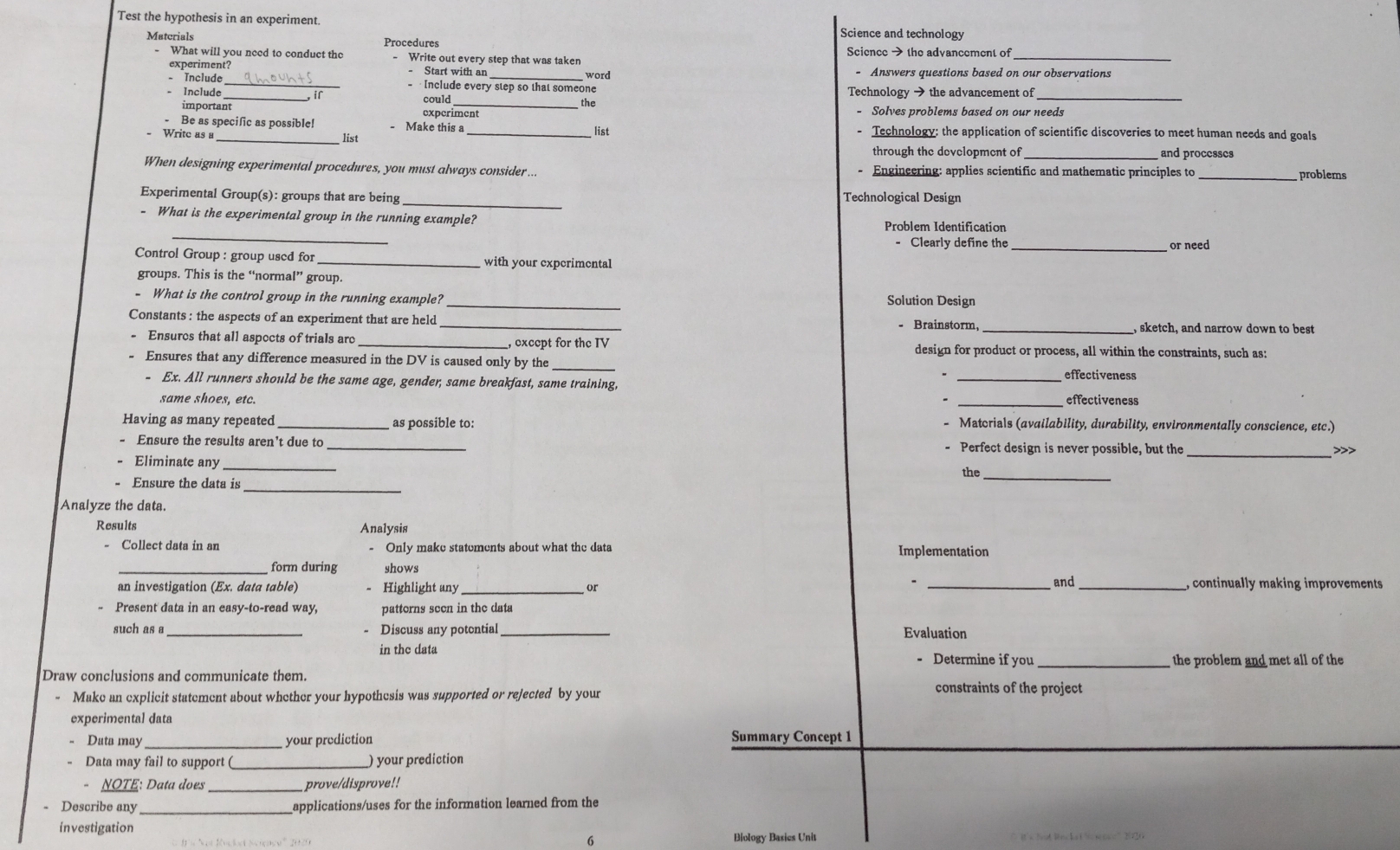 Test the hypothesis in an experiment.
Science and technology
Matcrials Procedures Science > the advancement of
What will you need to conduct the Write out every step that was taken
_
experiment? - Start with ar - Answers questions based on our observations
word
- Include _  Include every step so that someone
- Include _ir could Technology → the advancement of_
the
important experiment - Solves problems based on our needs
Be as specific as possible! - Make this a_ - Technology: the application of scientific discoveries to meet human needs and goals
Write as a list
list
through the development of _and processes
When designing experimental procedures, you must always consider ... - Engineering: applies scientific and mathematic principles to problems
Experimental Group(s): groups that are being _Technological Design
_
- What is the experimental group in the running example? Problem Identification
- Clearly define the _or need
Control Group : group used for _with your experimental
groups. This is the “normal” group.
- What is the control group in the running example? _Solution Design
Constants : the aspects of an experiment that are held _- Brainstorm, _, sketch, and narrow down to best
, except for the IV
Ensures that all aspects of trials are design for product or process, all within the constraints, such as:
Ensures that any difference measured in the DV is caused only by the __effectiveness
- Ex. All runners should be the same age, gender, same breakfast, same training, _effectiveness
same shoes, etc. *
Having as many repeated _as possible to: - Matorials (availability, durability, environmentally conscience, etc.)
- Ensure the results aren't due to _- Perfect design is never possible, but the _>>>
Eliminate any_
the_
- Ensure the data is
Analyze the data.
Results Analysis
- Collect data in an Only make statements about what the data Implementation
form during shows
an investigation (Ex. data table) Highlight any _and_ , continually making improvements
or
Present data in an easy-to-read way, patterns seen in the data
such as a_ Discuss any potential _Evaluation
in the data Determine if you _the problem and met all of the
Draw conclusions and communicate them. constraints of the project
Make an explicit statement about whether your hypothcsis was supported or rejected by your
experimental data
Data may your prediction Summary Concept 1
Data may fail to support (_ ) your prediction
NOTE: Data does prove/disprove!!
Describe any _applications/uses for the information learned from the
investigation
6 Biology Basics Unit ” it's hat Rncke t < se os= ” 220