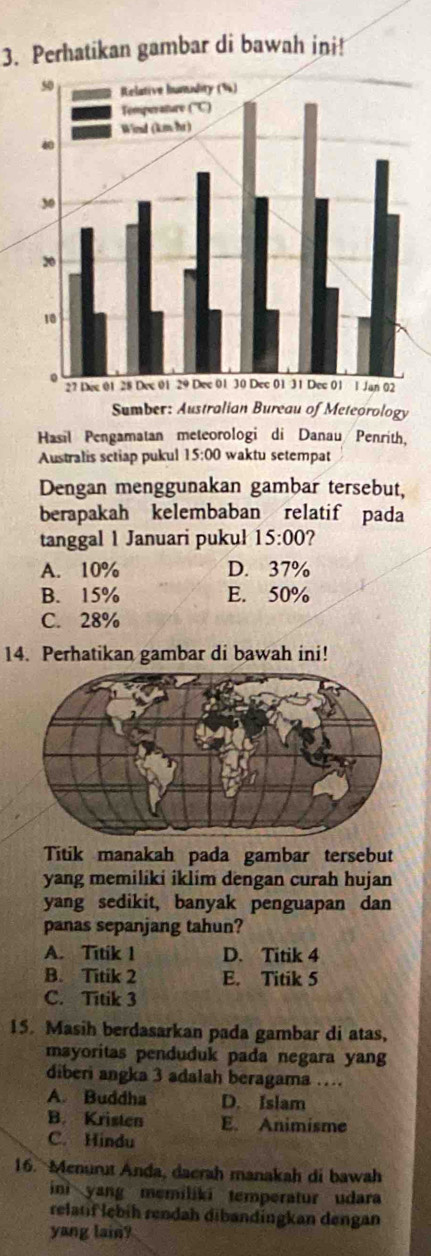 Perhatikan gambar di bawah ini!
Hasil Pengamatan meteorologi di Danau Penrith,
Australis sctiap pukul 15:00 waktu setempat
Dengan menggunakan gambar tersebut,
berapakah kelembaban relatif pada
tanggal 1 Januari pukul 15:00
A. 10% D. 37%
B. 15% E. 50%
C. 28%
14. Perhatikan gambar di bawah ini!
Titik manakah pada gambar tersebut
yang memiliki iklim dengan curah hujan
yang sedikit, banyak penguapan dan
panas sepanjang tahun?
A. Titik 1 D. Titik 4
B. Titik 2 E. Titik 5
C. Titik 3
15. Masih berdasarkan pada gambar di atas,
msyoritas penduduk pada negara yang
diberi angka 3 adalah beragama ….
A. Buddha D. Islam
B. Kristen E. Animisme
C. Hindu
16. Menurut Anda, daerah manakah di bawah
ini yang memiliki temperatur udara
relatif lebih rendah dibandingkan dengan
yang lain?