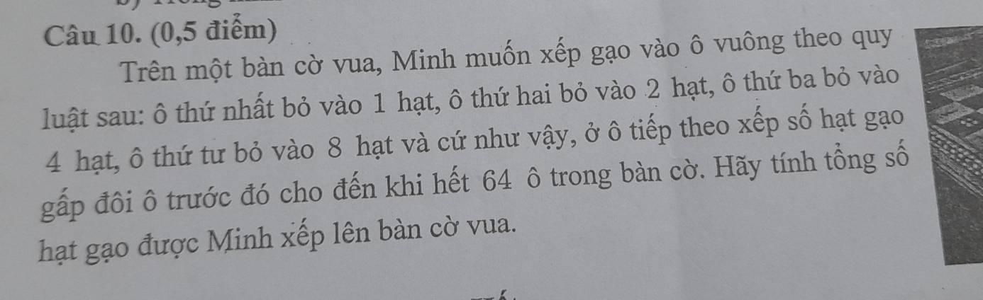 (0, 5 điểm) 
Trên một bàn cờ vua, Minh muốn xếp gạo vào ô vuông theo quy 
luật sau: ô thứ nhất bỏ vào 1 hạt, ô thứ hai bỏ vào 2 hạt, ô thứ ba bỏ vào
4 hạt, ô thứ tư bỏ vào 8 hạt và cứ như vậy, ở ô tiếp theo xếp số hạt gạo 
gấp đôi ô trước đó cho đến khi hết 64 ô trong bàn cờ. Hãy tính tổng số 
hạt gạo được Minh xếp lên bàn cờ vua.