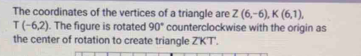 The coordinates of the vertices of a triangle are Z(6,-6), K(6,1),
T(-6,2). The figure is rotated 90° counterclockwise with the origin as 
the center of rotation to create triangle Z'K'T'.