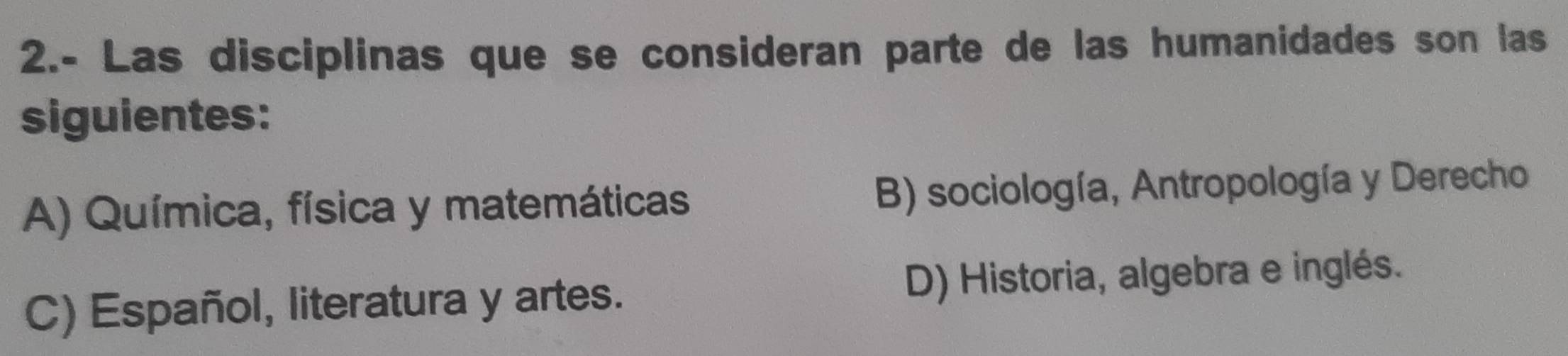 2.- Las disciplinas que se consideran parte de las humanidades son las
siguientes:
A) Química, física y matemáticas B) sociología, Antropología y Derecho
C) Español, literatura y artes. D) Historia, algebra e inglés.