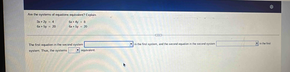 Are the systems of equations equivalent? Explain
3x+2y=4 6x+4y=8
6x+5y=20 6x+5y=20
The first equation in the second system □ in the first system, and the second equation in the second system □ in the firs 
system. Thus, the systems □ equivalent