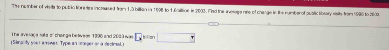 The number of visits to public libraries increased from 1.3 billion in 1998 to 1.6 billion in 2003. Find the average rate of change in the number of public library visits from 1998 to 2003. 
The average rate of change between 1998 and 2003 was □ billion □
(Simplify your answer. Type an integer or a decimal.)