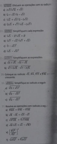 eo  Efetuem as operações com os radicais
a) 2sqrt(3)(sqrt(12)+sqrt(3))
b (1+sqrt(3))(3-sqrt(3))
c) (sqrt(2)+sqrt(3))(2-2sqrt(3))
d) (2sqrt(5)+sqrt(7))(sqrt(5)-2sqrt(7))
23.  1/2 and Simplifiquem cada expressão:
a) (sqrt(5)-2)(sqrt(5)+2)
b (sqrt(7)-sqrt(2))(sqrt(7)+sqrt(2))
ς (1-sqrt(2))^3
d (sqrt(5)-sqrt(3))^2
p  Simplifiquem as expressões:
a) sqrt(3+sqrt 5)· sqrt(3-sqrt 5)
b) sqrt(7+2sqrt 6)· sqrt(7-2sqrt 6)
25. Coloque os radicais crescente. sqrt(2),sqrt[3](4),sqrt[6](17) sqrt[4](40)
20.  Simplifique os radicais a seguin
_a sqrt((2+sqrt 3))^3
b sqrt((2-sqrt 3))^2
-c) sqrt((2-sqrt 5))^2
27. Resolva as operações com radicais a seg.
a) sqrt[3](625)+sqrt[3](40)-sqrt[3](135)
b] sqrt(8)· sqrt(6)+sqrt(21)· sqrt(7)
c sqrt(sqrt [3]128)+sqrt[3](sqrt 1458)
d) sqrt(6)(sqrt(3)+sqrt(2)-sqrt(18))
e) ( sqrt[6](5^(10))/sqrt[3](5^2) )^4
f) sqrt(2sqrt [3]2^2)+sqrt[3](2sqrt 2^3)