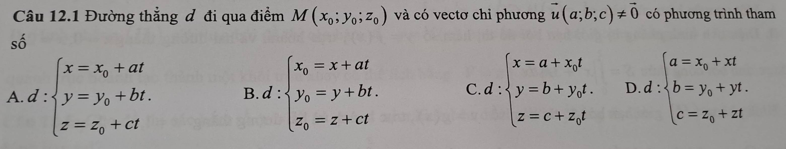 Đường thẳng đ đi qua điểm M(x_0;y_0;z_0) và có vectơ chỉ phương vector u(a;b;c)!= vector 0 có phương trình tham
số
A d:beginarrayl x=x_0+at y=y_0+bt. z=z_0+ctendarray.
B d:beginarrayl x_0=x+at y_0=y+bt, z_0=z+ctendarray.
C d:beginarrayl x=a+x_0t y=b+y_0t z=c+x_0tendarray. D d:beginarrayl a=x_0+xt b=y_0+yt. c=z_0+ztendarray.