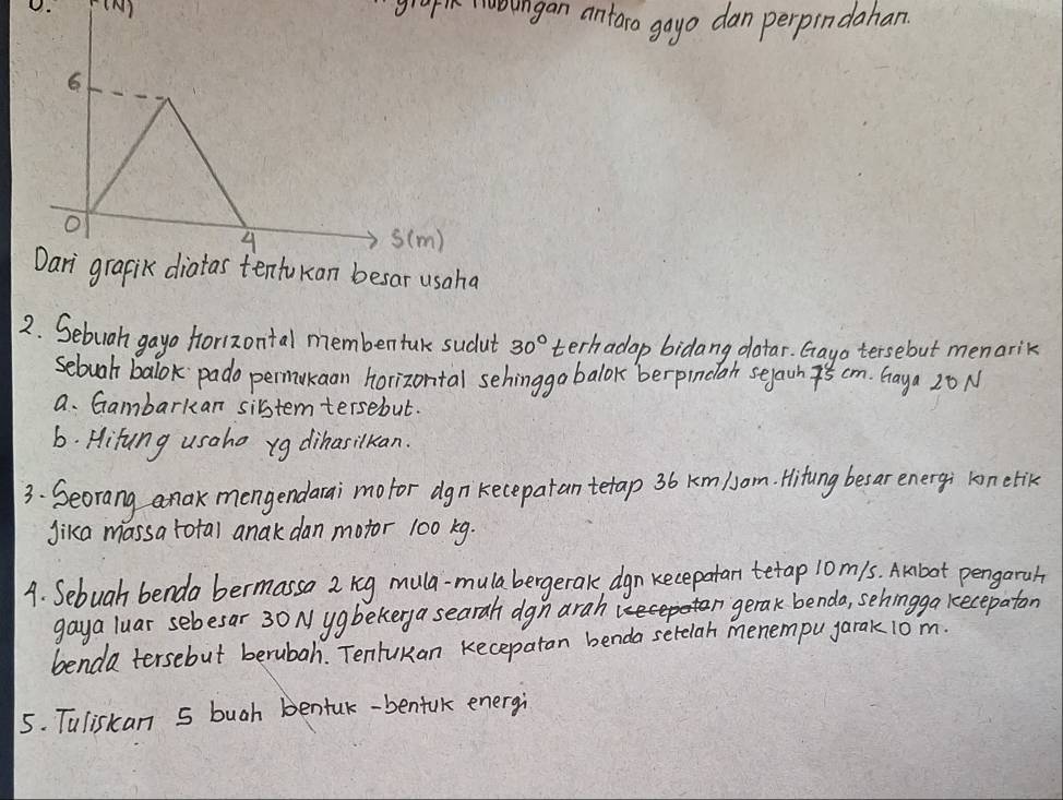 grapth ongan antaro goyo dan perpindahan. 
6
o s(m) 
4 
Dari grapik diatas tentukan besar usaha 
2. Sebuah gayo forizontal membentak sudut 30° terhadap bidang datar. Gayo tersebut menarik 
sebuah balok pado permukaan horizontal sehinggo balok berpindlan serawn cm. Gaya 20N
a. Gambarkan sibstem tersebut. 
6. Hifung usaho yg dihasilkan. 
3. Seorang anak mengendarai mofor dgn kecepatan tetap 36 Km/om. Hitung besar energi ron etik 
Jika massa total anak dan motor 100 kg. 
A. Sebuah benda bermassa 2 reg mula-mulabergerak dgn kecepatan tetap 10m/s. Akbot pengarah 
gaya luar sebesar 30 N ygbekerya searah dgn arah gerak benda, sehingga kecepaton 
benda tersebut berubah. Tentukan Kecepatan benda serelah menempu jarak 10m. 
5. Tuliskan 5 bugh bentuk-benfuk energi