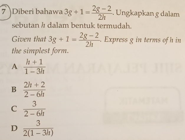 7 )Diberi bahawa 3g+1= (2g-2)/2h . Ungkapkan g dalam
sebutan ½ dalam bentuk termudah.
Given that 3g+1= (2g-2)/2h . Express g in terms of h in
the simplest form.
A  (h+1)/1-3h 
B  (2h+2)/2-6h 
C  3/2-6h 
D  3/2(1-3h) 