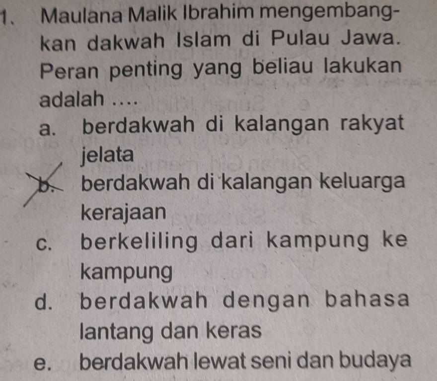 Maulana Malik Ibrahim mengembang-
kan dakwah Islam di Pulau Jawa.
Peran penting yang beliau lakukan
adalah ....
a. berdakwah di kalangan rakyat
jelata
b. berdakwah di kalangan keluarga
kerajaan
c. berkeliling dari kampung ke
kampung
d. berdakwah dengan bahasa
lantang dan keras
e. berdakwah lewat seni dan budaya