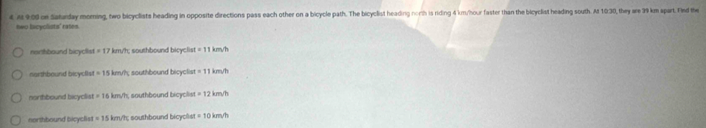 At 9:00 on Saharday moring, two bicyclists heading in opposite directions pass each other on a bicycle path. The bicyclist heading north is riding 4 km/hour faster than the bicyclist heading south. At 10:30, they are 39 km spart. Find the
two lncyclists' rates.
northbound bicyclist =17 km/h; southbound bicyclis t=11km/h
narthbound bicyclist =15km/h; southbound bicyclist =11km/h
norhbound bicyclist =16km/h , southbound bicyclist =12km/h
northbound bicyclist =15km/h; southbound bicyclist =10km/h