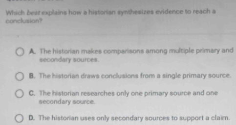 Which best explains how a historian synthesizes evidence to reach a
conclusion?
A. The historian makes comparisons among multiple primary and
secondary sources.
B. The historian draws conclusions from a single primary source.
C. The historian researches only one primary source and one
secondary source.
D. The historian uses only secondary sources to support a claim.