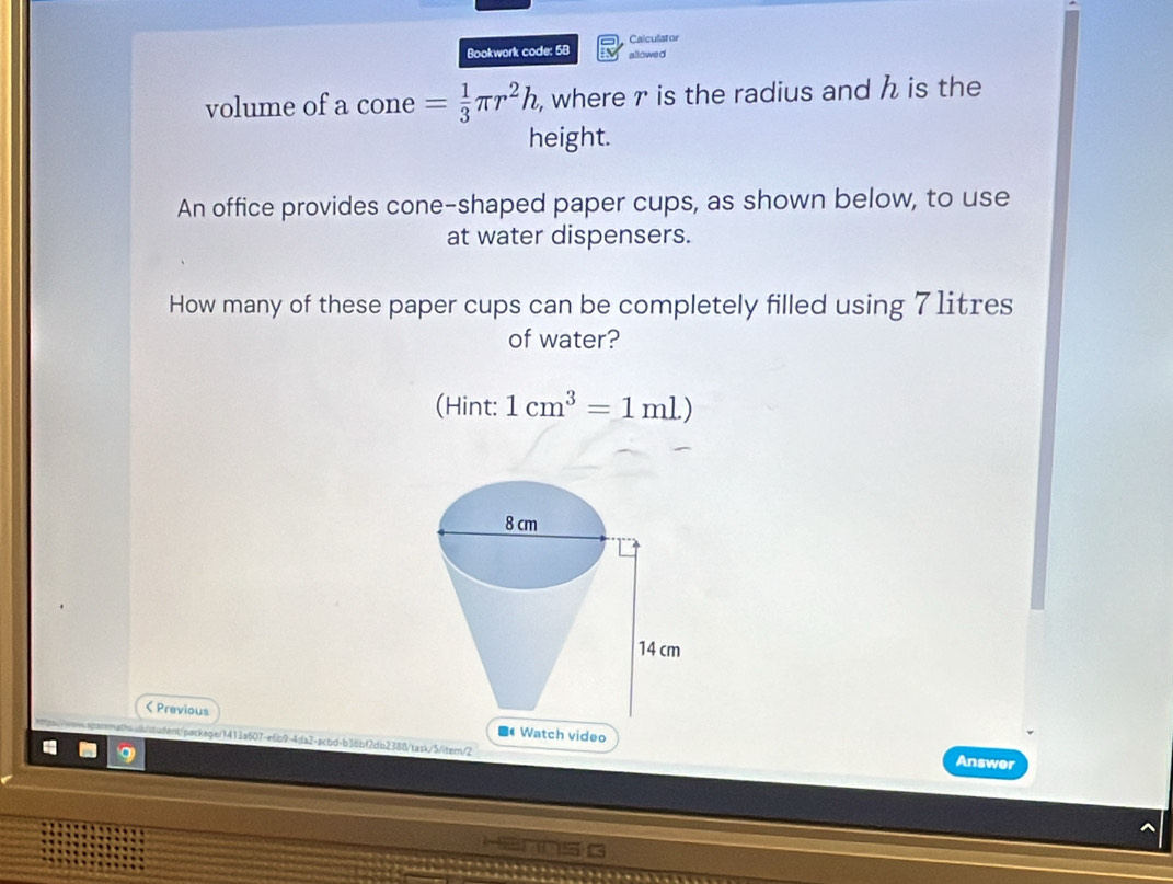 Calculator 
Bookwork code: 58 allowed 
volume of a cone = 1/3 π r^2h , where r is the radius and h is the 
height. 
An office provides cone-shaped paper cups, as shown below, to use 
at water dispensers. 
How many of these paper cups can be completely filled using 7 1itres
of water? 
(Hint: 1cm^3=1ml)