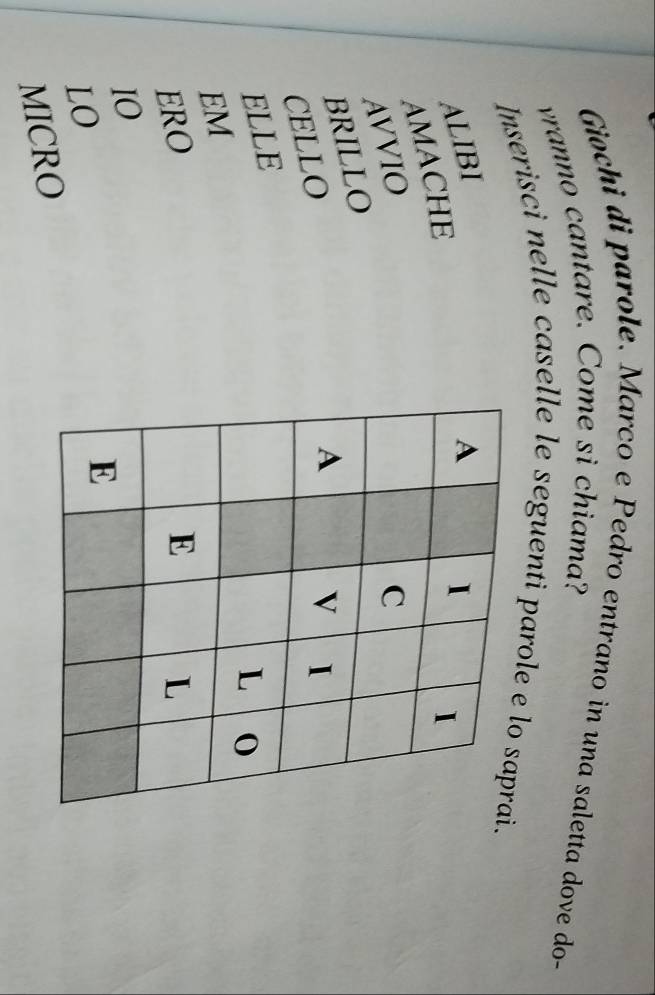 Giochi di parole. Marco e Pedro entrano in una saletta dove do- 
vranno cantare. Come si chiama? 
Inserisci nelle caselle le seguenti parole e lo saprai. 
ALIBI A I I 
AMACHE 
AVVIO C 
BRILLO 
CELLO 
A 
V I 
ELLE 
L 
EM 
ERO E L 
IO 
LO 
E 
MICRO