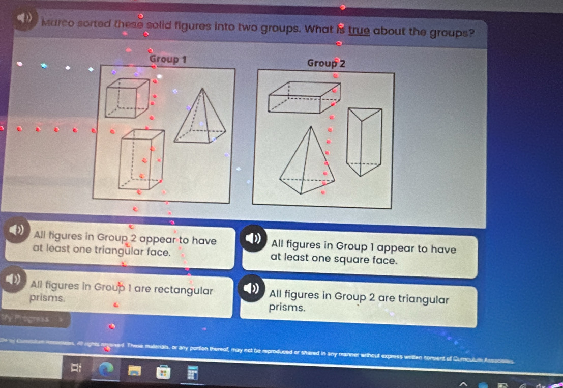 Marco sorted these solid figures into two groups. What is true about the groups?
Group 1 Group 2
.
.
.
All figures in Group 2 appear to have All figures in Group 1 appear to have
at least one triangülar face. at least one square face.
All figures in Group 1 are rectangular All figures in Group 2 are triangular
prisms. prisms.
My Progress
l. These materials, or any portion thereof, may not be reproduced or shared in any manner without express written consent of Curiculum Associaes