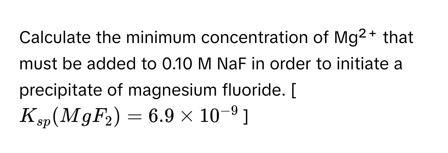 Calculate the minimum concentration of Mg²⁺ that must be added to 0.10 M NaF in order to initiate a precipitate of magnesium fluoride.  [$K_sp(MgF₂) = 6.9 × 10⁻⁹$]