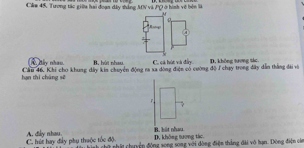 mội một phân từ vong.
Câu 45. Tương tác giữa hai đoạn dây thắng MN và PQ ở hình vẽ bên là D. không đôi cie
M
*Roang)
A
+
P
N
A. đầy nhau. B. hút nhau. C. cả hút và đầy. D. không tương tác.
Câu 46. Khi cho khung dây kín chuyển động ra xa dòng điện cổ cường độ / chạy trong dây dẫn thắng dài vô
hạn thì chúng sẽ
1
7
A. đầy nhau. B. hút nhau.
C. hút hay đầy phụ thuộc tốc độ. D. không tương tác.
nh chữ nhật chuyển động song song với dòng điện thẳng dài vô hạn. Dòng điện cảm