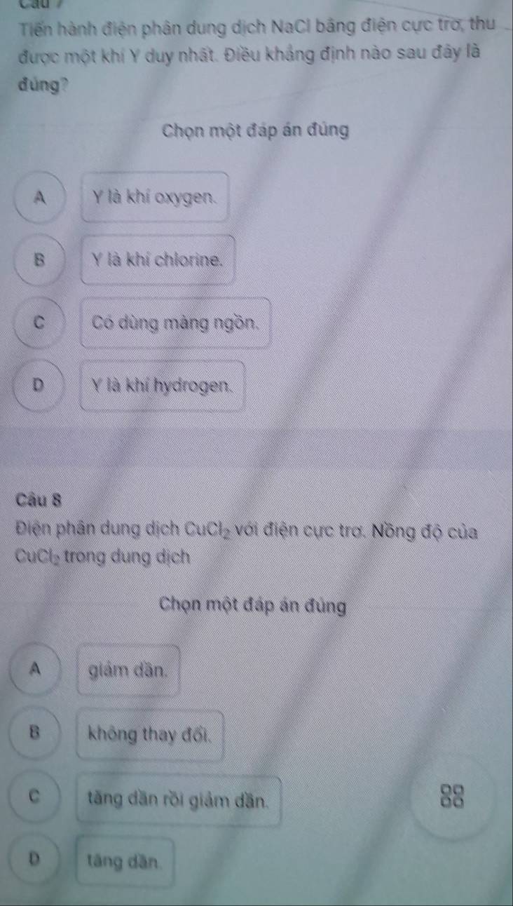 Tiến hành điện phân dung dịch NaCl bằng điện cực trơ, thu
được một khí Y duy nhất. Điều khảng định nào sau đây là
đúng?
Chọn một đáp án đúng
A Y là khí oxygen.
B Y là khí chlorine.
C Có dùng màng ngồn.
D Y là khí hydrogen.
Câu 8
Điện phân dung dịch CuCl_2 với điện cực trơ. Nồng độ của
CuCl_2 trong dung dịch
Chọn một đáp án đủng
A giám dần.
B không thay đổi.
C tăng dăn rồi giảm dần.
88
D tăng dān.