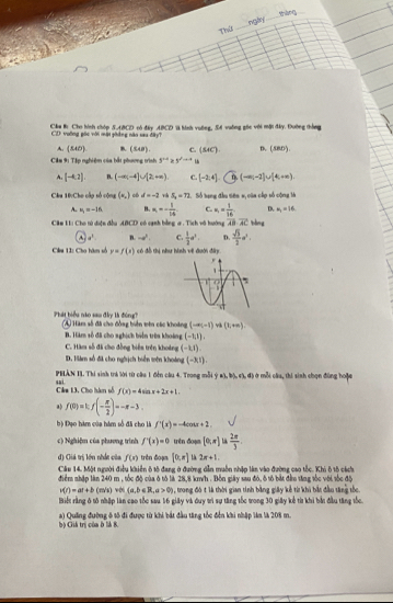 Thứ nglry  tháng
Cầu B Cho hình chóp S.ABCD có đấy ABCD l hình vuỡng, S4 vuỡng gốc với mặt đây. Đường thắng
CD vuờng pác với mật yháng nào sau dāy?
A. (140) B (548). c. (sec ) D. (58D).
Cầm 9: Tập nghiệm của bắt phương trình 5^(+x)>5^xto x
A. [-4,2]. B. (-∈fty ,-4]∪ [2,+∈fty ) C. [-2,4]. (0,(-∈fty ,-2]∪ [4,+∈fty )
Câa 10:Cho cấp số cộng (x_,) c d=-2 S_2=72 *    ố tu cg đầu sêa x của củo số công h
A. m_1=-36 B. x_1=- 1/14  C k_1= 1/16  D. a_1=16
Cầm L: Cho tú diện đầu ABCD có cạnh bằng a . Tích vô hướng overline AB· overline AC bàng
A a^1 n. -a^k. C.  1/2 a^2. D.  sqrt(3)/2 a^2.
Câa 11: Cho hàm số y=f(x) có đỗ thị như hình về đưới đây
Phát biểu nào sau đây là đóng? A Hàm số đã cho đồng biển vên các khoảng (-∈fty ,-1) v (k+n).
B. Hàm số đã cho nghịch biển trêa khoảng (-1,1),
C. Hàm số đã cho đồng biển trên khoảng (-1,1).
D. Hiám số đã cho nghịch biển tên khoảng (-3,1).
PELÂN II, Thí sinh trà lời từ câu 1 đến câu 4. Trong mỗi  a ,b),(1,d ở mỗi cầu, thi sinh chọn đùng hoặc
Cám 13. Cho hàm số sai.
f(x)=4sin x+2x+1.
a) f(0)=1;f(- π /2 )=-π -3.
bộ Đạo hàm của hám số đã cho là f'(x)=-4cos x+2,
c) Nghiệm của phương trình f'(x)=0 trên đoạn [0,π ]  2π /3 
đ) Giá trị lớn nhất của f(x) trên đoạn [0,π ] L 2x+1.
Câu 14. Một người điều khiển ô tô đang ở đường dẫn muồn nhập làn vào đường cao tốc. Khi ô tộ cách.
điểm nhập làn 240 m , tốc độ của ở tô là 28,8 km/h . Bồn giây sau đó, ô tô bắt đầu tăng tốc với tốc độ
v(t)=at+b (m/s) v∞i (a,b∈ R,a>0) , trong đó t là thời gian tính bằng giây kể từ khi bắt đầu tăng tốc.
Biết rằng ở tô nhập làn cao tốc sau 16 giây và duy trì sự tăng tốc trong 30 giảy kể từ khi bắn đầu tăng tốc.
a) Quống đường ô 1ô đi được từ khi bắt đầu tăng tốc đến khi nhập làm là 208 m.
bà Giá trị của ở là 8