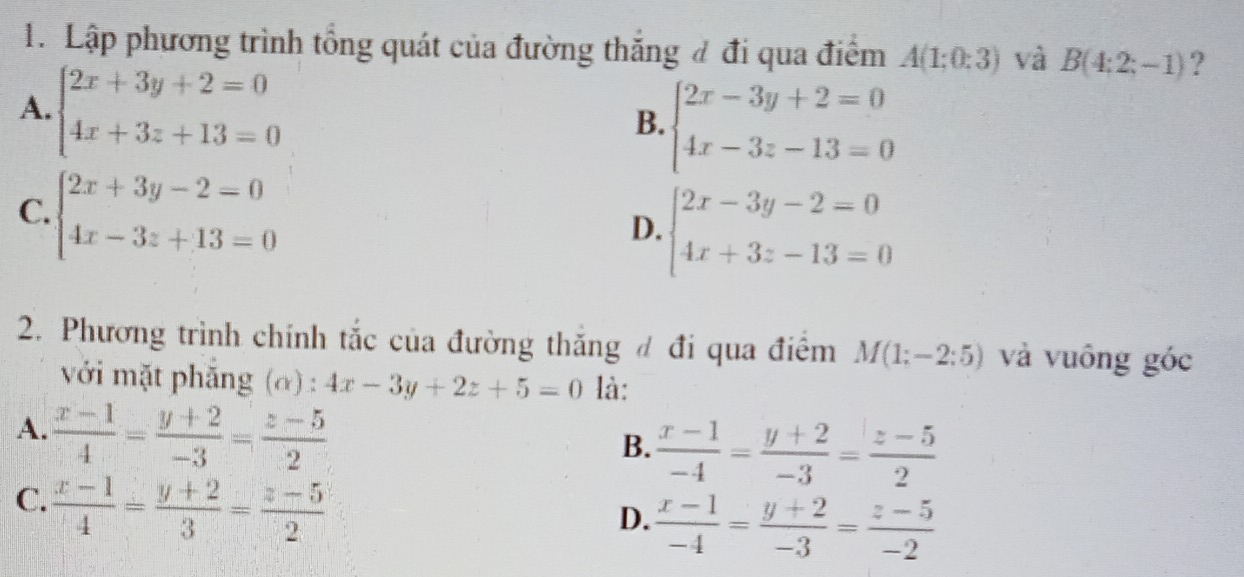 Lập phương trình tổng quát của đường thắng đ đi qua điểm A(1;0:3) và B(4:2;-1) ?
A. beginarrayl 2x+3y+2=0 4x+3z+13=0endarray.
B. beginarrayl 2x-3y+2=0 4x-3z-13=0endarray.
C. beginarrayl 2x+3y-2=0 4x-3z+13=0endarray.
D. beginarrayl 2x-3y-2=0 4x+3z-13=0endarray.
2. Phương trình chính tắc của đường thăng đ đi qua điểm M(1;-2:5) và vuông góc
với mặt phăng (α) : 4x-3y+2z+5=0 là:
A.  (x-1)/4 = (y+2)/-3 = (z-5)/2 
B.  (x-1)/-4 = (y+2)/-3 = (z-5)/2 
C.  (x-1)/4 = (y+2)/3 = (z-5)/2 
D.  (x-1)/-4 = (y+2)/-3 = (z-5)/-2 