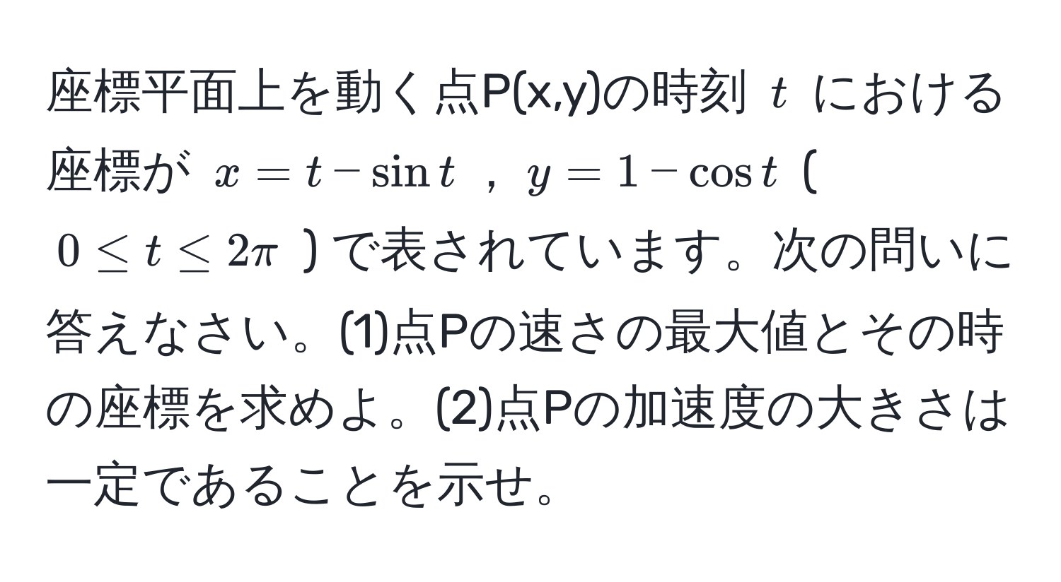 座標平面上を動く点P(x,y)の時刻 $t$ における座標が $x = t - sin t$，$y = 1 - cos t$ ( $0 ≤ t ≤ 2π$ ) で表されています。次の問いに答えなさい。(1)点Pの速さの最大値とその時の座標を求めよ。(2)点Pの加速度の大きさは一定であることを示せ。