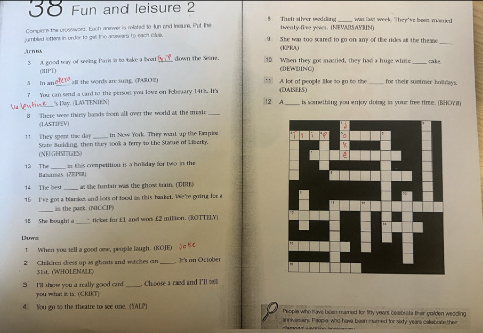 5〇 Fun and leisure 2 
6 Their silver wedding was last week. They've been married 
Complete the crossword. Each answer is related to fun and leisure. Put the twenty-five years. (NEVARSAYRIN) 
_ 
jumbled letters in order to get the answers to each clue. 9 She was too scared to go on any of the rides at the theme 
Across (KPRA) 
3 A good way of seeing Paris is to take a boat down the Seine. 10 When they got married, they had a huge white _cake. 
(RIPT) (DEWDING) 
5 In an_ all the words are sung. (PAROE) 11 A lot of people like to go to the _for their summer holidays. 
7 You can send a card to the person you love on February 14th. It's (DAISEES) 
_'s Day. (LAVTENIEN) 12 A_ is something you enjoy doing in your free time. (BHOYB) 
8 There were thirty bands from all over the world at the music_ 
(LASTIFEV) 
11 They spent the day_ in New York. They went up the Empire 
State Building, then they took a ferry to the Statue of Liberty. 
(NEIGHSITGES) 
13 The _in this competition is a holiday for two in the 
Bahamas. (ZEPIR) 
_ 
14 The best at the funfair was the ghost train. (DIRE) 
15 I've got a blanket and lots of food in this basket. We're going for a 
_in the park. (NICCIP) 
16 She bought a_ ticket for £1 and won £2 million. (ROTTELY) 
Down 
1 When you tell a good one, people laugh. (KOJE) 
2 Children dress up as ghosts and witches on _. It's on October 
31st. (WHOLENALE) 
3 I'll show you a really good card _. Choose a card and I'll tell 
you what it is. (CRIKT) 
4 You go to the theatre to see one. (YALP) People who have been married for fifty years celebrate their golden wedding 
anniversary. People who have been married for sixty years celebrate their