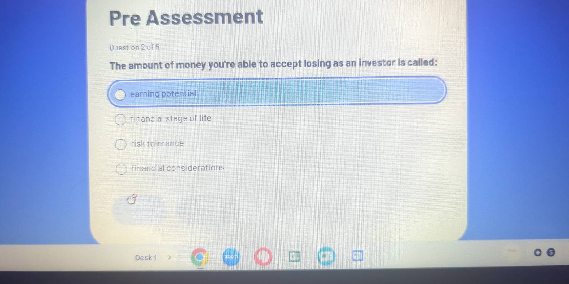 Pre Assessment
Question 2 of 5
The amount of money you're able to accept losing as an investor is called:
earning potential
financial stage of life
risk tolerance
financial considerations
Desk 1